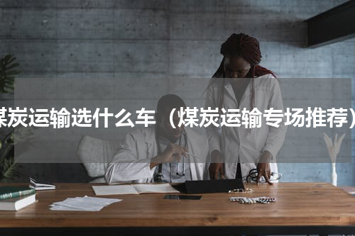 煤炭运输选什么车（煤炭运输专场推荐）