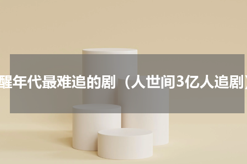 觉醒年代最难追的剧（人世间3亿人追剧）
