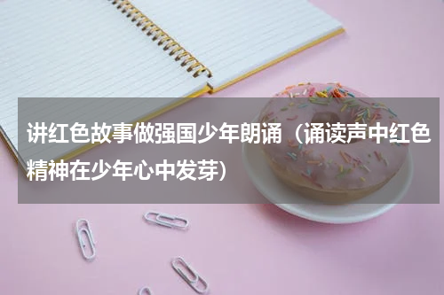 讲红色故事做强国少年朗诵（诵读声中红色精神在少年心中发芽）