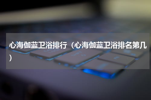 心海伽蓝卫浴排行（心海伽蓝卫浴排名第几）