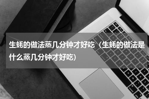 生蚝的做法蒸几分钟才好吃（生蚝的做法是什么蒸几分钟才好吃）