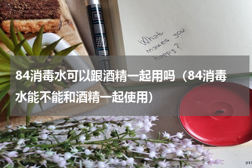 84消毒水可以跟酒精一起用吗（84消毒水能不能和酒精一起使用）