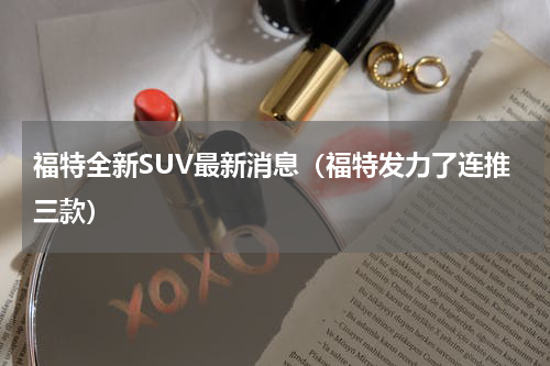 福特全新SUV最新消息（福特发力了连推三款）