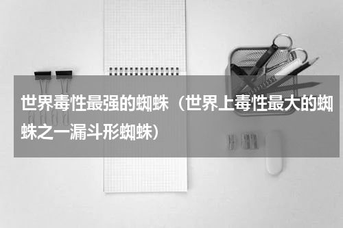 世界毒性最强的蜘蛛（世界上毒性最大的蜘蛛之一漏斗形蜘蛛）