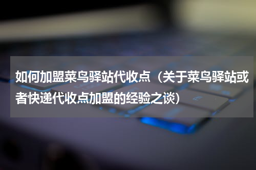 如何加盟菜鸟驿站代收点（关于菜鸟驿站或者快递代收点加盟的经验之谈）