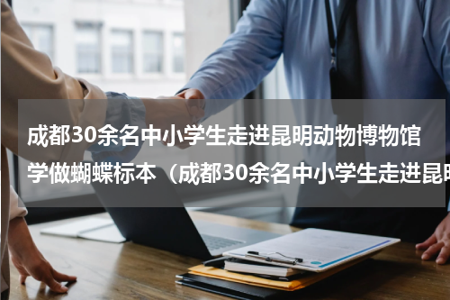 成都30余名中小学生走进昆明动物博物馆学做蝴蝶标本（成都30余名中小学生走进昆明动物博物馆学做蝴蝶标本）