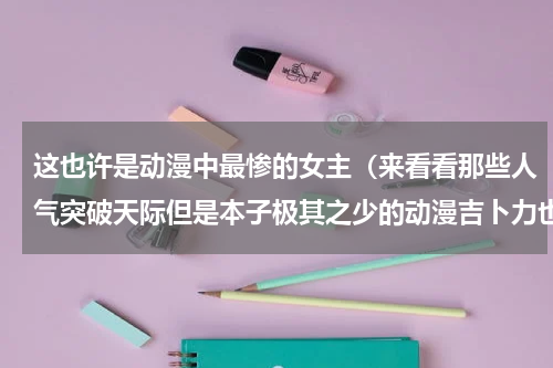 这也许是动漫中最惨的女主（来看看那些人气突破天际但是本子极其之少的动漫吉卜力也在哦）
