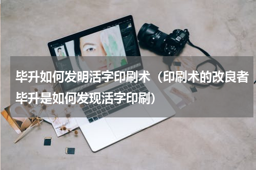 毕升如何发明活字印刷术（印刷术的改良者毕升是如何发现活字印刷）