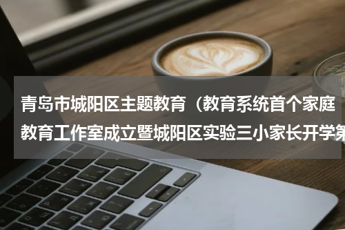青岛市城阳区主题教育（教育系统首个家庭教育工作室成立暨城阳区实验三小家长开学第一课）