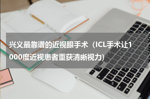 兴义最靠谱的近视眼手术（ICL手术让1000度近视患者重获清晰视力）