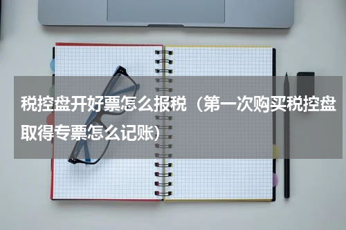 税控盘开好票怎么报税（第一次购买税控盘取得专票怎么记账）