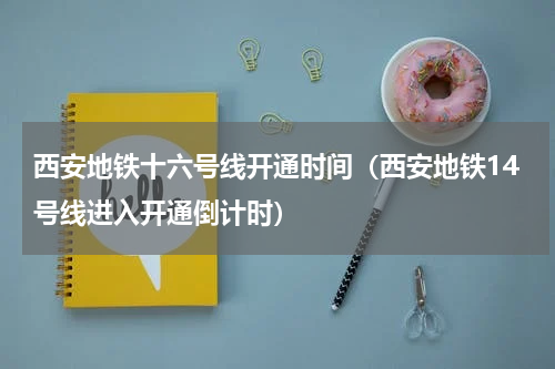 西安地铁十六号线开通时间（西安地铁14号线进入开通倒计时）