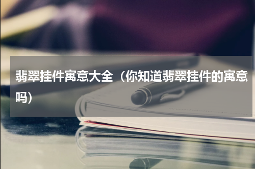 翡翠挂件寓意大全（你知道翡翠挂件的寓意吗）