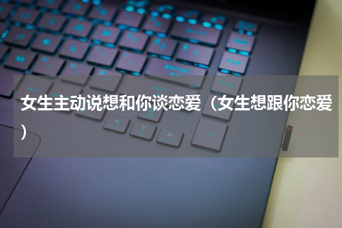女生主动说想和你谈恋爱（女生想跟你恋爱）