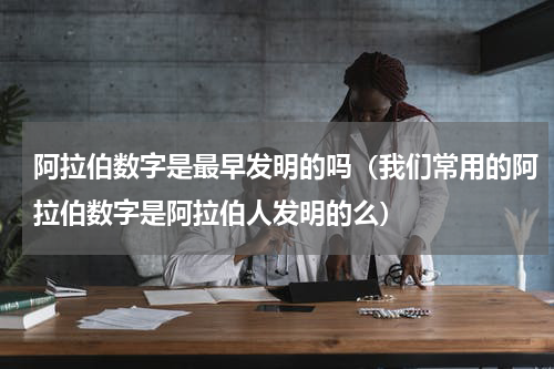 阿拉伯数字是最早发明的吗（我们常用的阿拉伯数字是阿拉伯人发明的么）