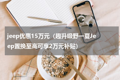 jeep优惠15万元（趣升级野一夏Jeep置换至高可享2万元补贴）