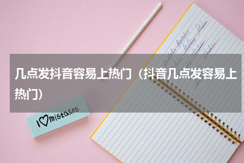 几点发抖音容易上热门（抖音几点发容易上热门）