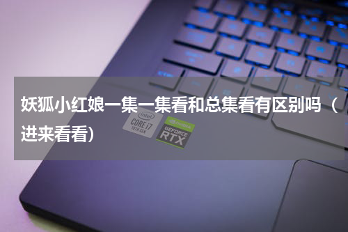 妖狐小红娘一集一集看和总集看有区别吗（进来看看）