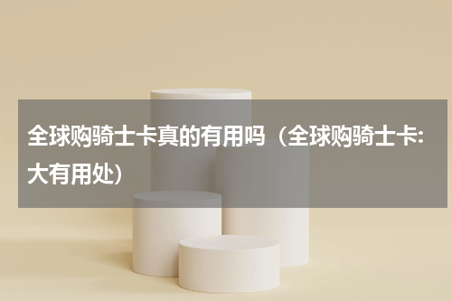 全球购骑士卡真的有用吗（全球购骑士卡:大有用处）