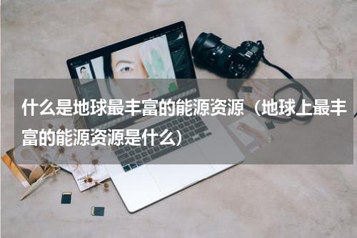 什么是地球最丰富的能源资源（地球上最丰富的能源资源是什么）