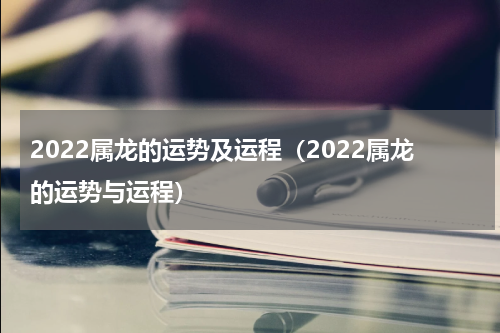 2022属龙的运势及运程（2022属龙的运势与运程）