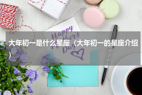 大年初一是什么星座（大年初一的星座介绍）