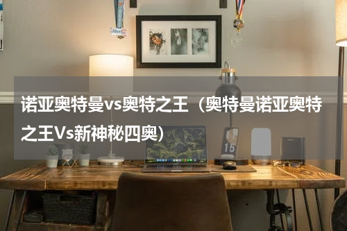 诺亚奥特曼vs奥特之王（奥特曼诺亚奥特之王Vs新神秘四奥）