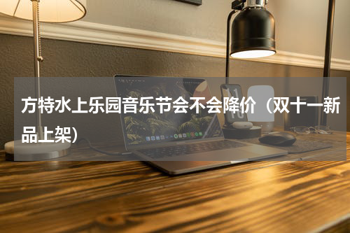 方特水上乐园音乐节会不会降价（双十一新品上架）