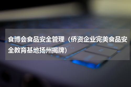 食博会食品安全管理（侨资企业完美食品安全教育基地扬州揭牌）