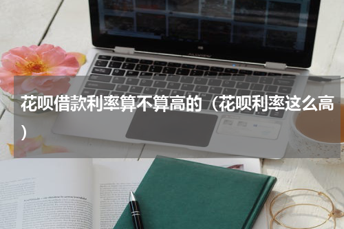 花呗借款利率算不算高的（花呗利率这么高）