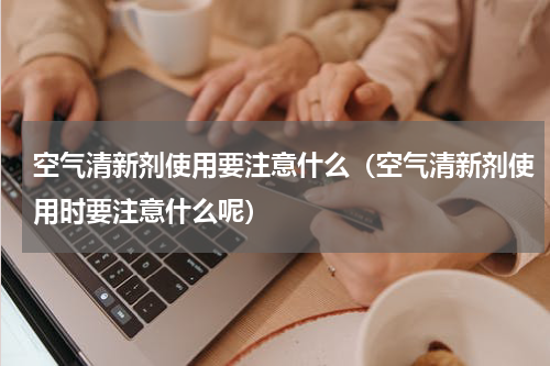 空气清新剂使用要注意什么（空气清新剂使用时要注意什么呢）
