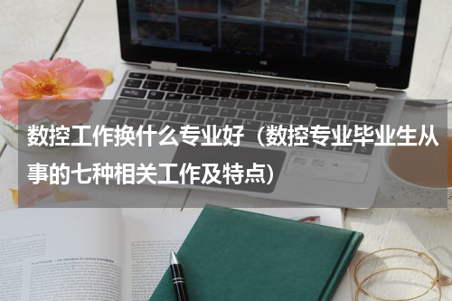 数控工作换什么专业好（数控专业毕业生从事的七种相关工作及特点）