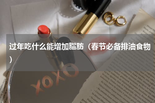 过年吃什么能增加脂肪（春节必备排油食物）