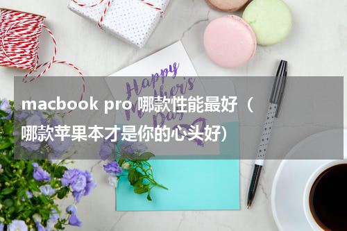 macbook pro 哪款性能最好（哪款苹果本才是你的心头好）