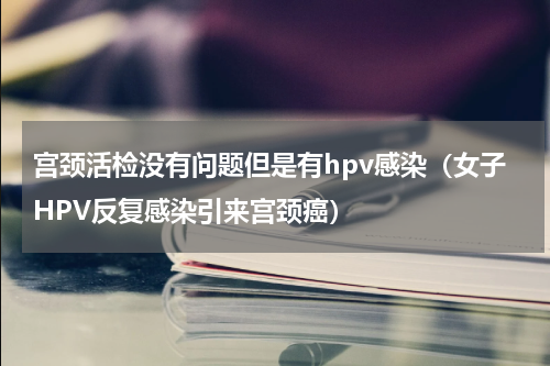 宫颈活检没有问题但是有hpv感染（女子HPV反复感染引来宫颈癌）