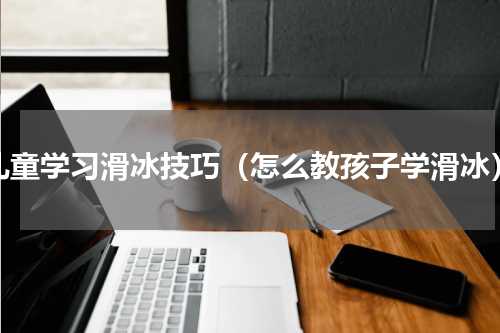 儿童学习滑冰技巧（怎么教孩子学滑冰）