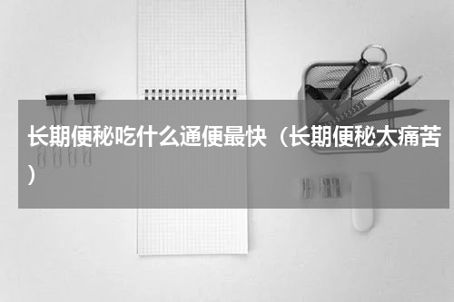 长期便秘吃什么通便最快（长期便秘太痛苦）