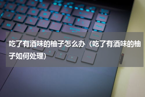 吃了有酒味的柚子怎么办（吃了有酒味的柚子如何处理）