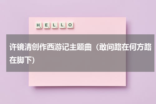 许镜清创作西游记主题曲（敢问路在何方路在脚下）