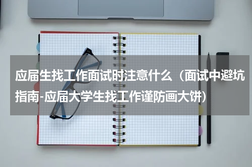 应届生找工作面试时注意什么（面试中避坑指南-应届大学生找工作谨防画大饼）