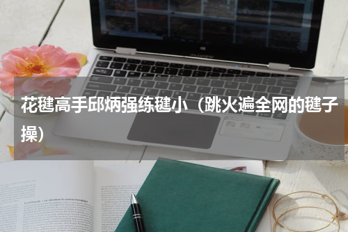 花毽高手邱炳强练毽小（跳火遍全网的毽子操）