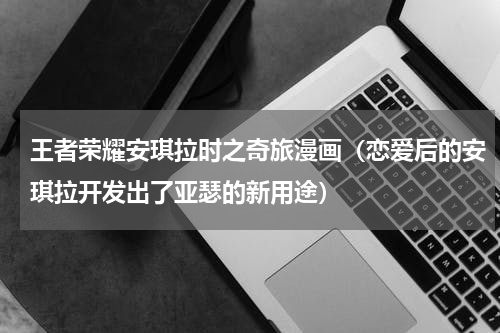 王者荣耀安琪拉时之奇旅漫画（恋爱后的安琪拉开发出了亚瑟的新用途）