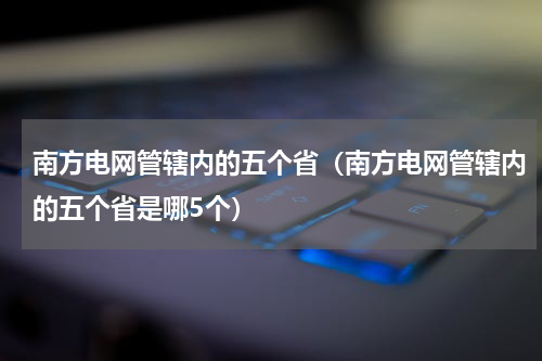 南方电网管辖内的五个省（南方电网管辖内的五个省是哪5个）