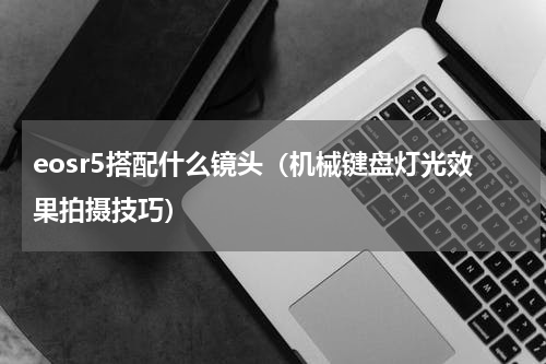 eosr5搭配什么镜头（机械键盘灯光效果拍摄技巧）