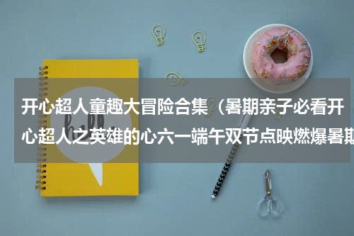 开心超人童趣大冒险合集（暑期亲子必看开心超人之英雄的心六一端午双节点映燃爆暑期）