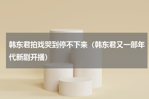 韩东君拍戏哭到停不下来（韩东君又一部年代新剧开播）
