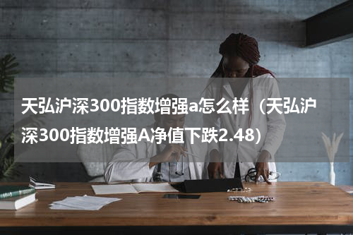 天弘沪深300指数增强a怎么样（天弘沪深300指数增强A净值下跌2.48）