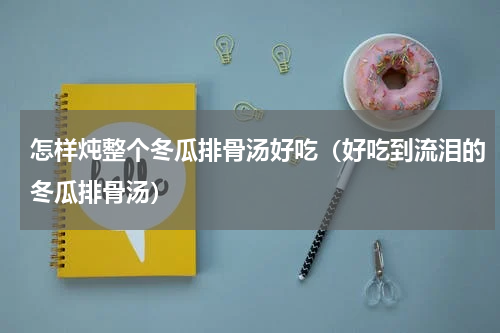 怎样炖整个冬瓜排骨汤好吃（好吃到流泪的冬瓜排骨汤）