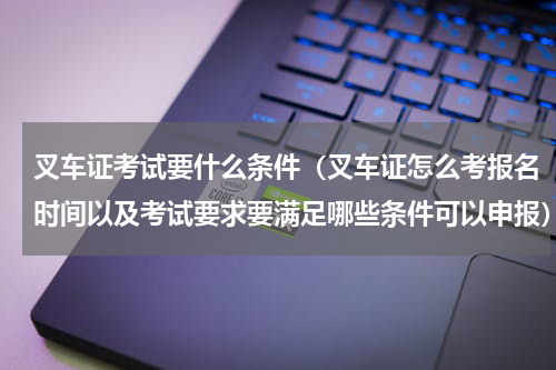 叉车证考试要什么条件（叉车证怎么考报名时间以及考试要求要满足哪些条件可以申报）