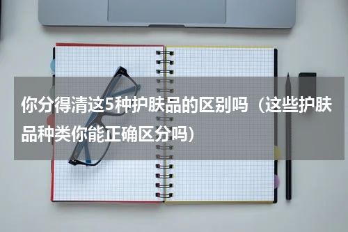 你分得清这5种护肤品的区别吗（这些护肤品种类你能正确区分吗）